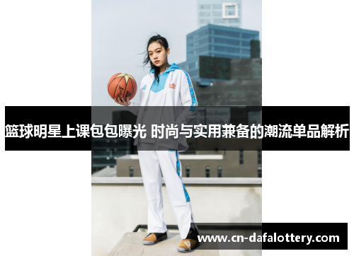 篮球明星上课包包曝光 时尚与实用兼备的潮流单品解析